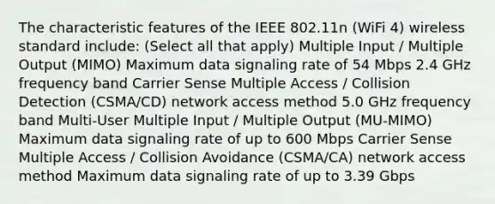 The characteristic features of the IEEE 802.11n (WiFi 4) wireless standard include: (Select all that apply) Multiple Input / Multiple Output (MIMO) Maximum data signaling rate of 54 Mbps 2.4 GHz frequency band Carrier Sense Multiple Access / Collision Detection (CSMA/CD) network access method 5.0 GHz frequency band Multi-User Multiple Input / Multiple Output (MU-MIMO) Maximum data signaling rate of up to 600 Mbps Carrier Sense Multiple Access / Collision Avoidance (CSMA/CA) network access method Maximum data signaling rate of up to 3.39 Gbps