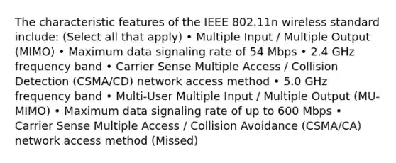 The characteristic features of the IEEE 802.11n wireless standard include: (Select all that apply) • Multiple Input / Multiple Output (MIMO) • Maximum data signaling rate of 54 Mbps • 2.4 GHz frequency band • Carrier Sense Multiple Access / Collision Detection (CSMA/CD) network access method • 5.0 GHz frequency band • Multi-User Multiple Input / Multiple Output (MU-MIMO) • Maximum data signaling rate of up to 600 Mbps • Carrier Sense Multiple Access / Collision Avoidance (CSMA/CA) network access method (Missed)