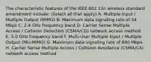 The characteristic features of the IEEE 802.11n wireless standard amendment include: (Select all that apply) A. Multiple Input / Multiple Output (MIMO) B. Maximum data signaling rate of 54 Mbps C. 2.4 GHz frequency band D. Carrier Sense Multiple Access / Collision Detection (CSMA/CD) network access method E. 5.0 GHz frequency band F. Multi-User Multiple Input / Multiple Output (MU-MIMO) G. Maximum data signaling rate of 600 Mbps H. Carrier Sense Multiple Access / Collision Avoidance (CSMA/CA) network access method