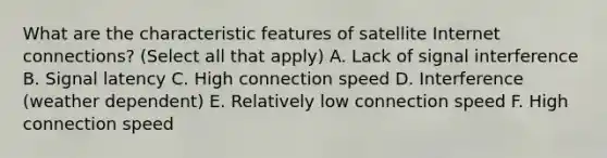 What are the characteristic features of satellite Internet connections? (Select all that apply) A. Lack of signal interference B. Signal latency C. High connection speed D. Interference (weather dependent) E. Relatively low connection speed F. High connection speed