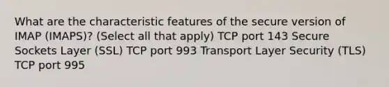 What are the characteristic features of the secure version of IMAP (IMAPS)? (Select all that apply) TCP port 143 Secure Sockets Layer (SSL) TCP port 993 Transport Layer Security (TLS) TCP port 995