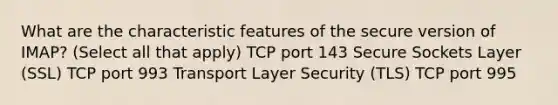 What are the characteristic features of the secure version of IMAP? (Select all that apply) TCP port 143 Secure Sockets Layer (SSL) TCP port 993 Transport Layer Security (TLS) TCP port 995