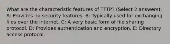 What are the characteristic features of TFTP? (Select 2 answers): A: Provides no security features. B: Typically used for exchanging files over the internet. C: A very basic form of file sharing protocol. D: Provides authentication and encryption. E: Directory access protocol.