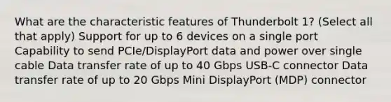 What are the characteristic features of Thunderbolt 1? (Select all that apply) Support for up to 6 devices on a single port Capability to send PCIe/DisplayPort data and power over single cable Data transfer rate of up to 40 Gbps USB-C connector Data transfer rate of up to 20 Gbps Mini DisplayPort (MDP) connector