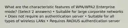 What are the characteristic features of WPA/WPA2 Enterprise mode? (Select 2 answers) • Suitable for large corporate networks • Does not require an authentication server • Suitable for all types of wireless LANs • Requires RADIUS authentication server