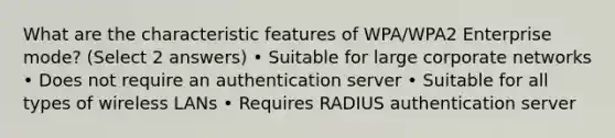 What are the characteristic features of WPA/WPA2 Enterprise mode? (Select 2 answers) • Suitable for large corporate networks • Does not require an authentication server • Suitable for all types of wireless LANs • Requires RADIUS authentication server