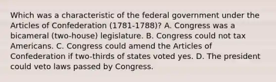 Which was a characteristic of the federal government under the Articles of Confederation (1781-1788)? A. Congress was a bicameral (two-house) legislature. B. Congress could not tax Americans. C. Congress could amend the Articles of Confederation if two-thirds of states voted yes. D. The president could veto laws passed by Congress.