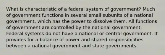 What is characteristic of a federal system of government? Much of government functions in several small subunits of a national government, which has the power to dissolve them. All functions of government are controlled by the national government. Federal systems do not have a national or central government. It provides for a balance of power and shared responsibilities between a national government and state governments.