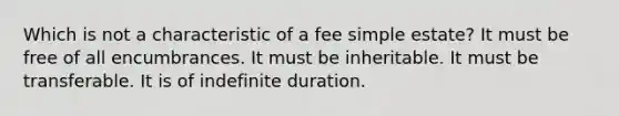 Which is not a characteristic of a fee simple estate? It must be free of all encumbrances. It must be inheritable. It must be transferable. It is of indefinite duration.