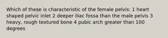 Which of these is characteristic of the female pelvis: 1 heart shaped pelvic inlet 2 deeper iliac fossa than the male pelvis 3 heavy, rough textured bone 4 pubic arch <a href='https://www.questionai.com/knowledge/ktgHnBD4o3-greater-than' class='anchor-knowledge'>greater than</a> 100 degrees