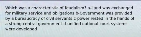 Which was a characteristic of feudalism? a-Land was exchanged for military service and obligations b-Government was provided by a bureaucracy of civil servants c-power rested in the hands of a strong central government d-unified national court systems were developed