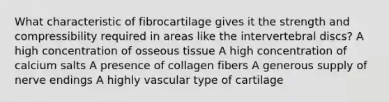 What characteristic of fibrocartilage gives it the strength and compressibility required in areas like the intervertebral discs? A high concentration of osseous tissue A high concentration of calcium salts A presence of collagen fibers A generous supply of nerve endings A highly vascular type of cartilage