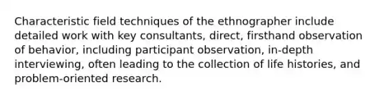 Characteristic field techniques of the ethnographer include detailed work with key consultants, direct, firsthand observation of behavior, including participant observation, in-depth interviewing, often leading to the collection of life histories, and problem-oriented research.