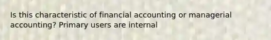 Is this characteristic of financial accounting or managerial accounting? Primary users are internal