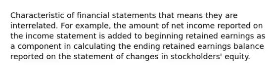 Characteristic of financial statements that means they are interrelated. For example, the amount of net income reported on the income statement is added to beginning retained earnings as a component in calculating the ending retained earnings balance reported on the statement of changes in stockholders' equity.