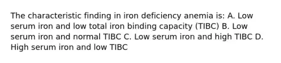 The characteristic finding in iron deficiency anemia is: A. Low serum iron and low total iron binding capacity (TIBC) B. Low serum iron and normal TIBC C. Low serum iron and high TIBC D. High serum iron and low TIBC