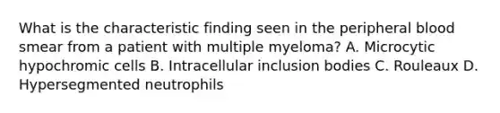 What is the characteristic finding seen in the peripheral blood smear from a patient with multiple myeloma? A. Microcytic hypochromic cells B. Intracellular inclusion bodies C. Rouleaux D. Hypersegmented neutrophils