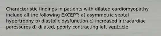 Characteristic findings in patients with dilated cardiomyopathy include all the following EXCEPT: a) asymmetric septal hypertrophy b) diastolic dysfunction c) increased intracardiac paressures d) dilated, poorly contracting left ventricle