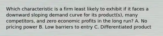 Which characteristic is a firm least likely to exhibit if it faces a downward sloping demand curve for its product(s), many competitors, and zero economic profits in the long run? A. No pricing power B. Low barriers to entry C. Differentiated product