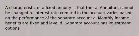 A characteristic of a fixed annuity is that the: a. Annuitant cannot be changed b. Interest rate credited in the account varies based on the performance of the separate account c. Monthly income benefits are fixed and level d. Separate account has investment options