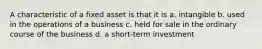 A characteristic of a fixed asset is that it is a. intangible b. used in the operations of a business c. held for sale in the ordinary course of the business d. a short-term investment