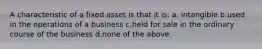 A characteristic of a fixed asset is that it is: a. intangible b.used in the operations of a business c.held for sale in the ordinary course of the business d.none of the above