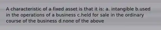 A characteristic of a fixed asset is that it is: a. intangible b.used in the operations of a business c.held for sale in the ordinary course of the business d.none of the above