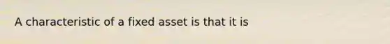 A characteristic of a fixed asset is that it is