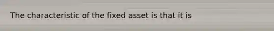 The characteristic of the fixed asset is that it is