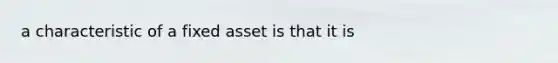 a characteristic of a fixed asset is that it is