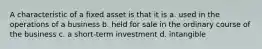 A characteristic of a fixed asset is that it is a. used in the operations of a business b. held for sale in the ordinary course of the business c. a short-term investment d. intangible