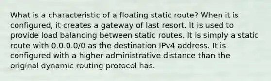 What is a characteristic of a floating static route? When it is configured, it creates a gateway of last resort.​ It is used to provide load balancing between static routes. It is simply a static route with 0.0.0.0/0 as the destination IPv4 address. It is configured with a higher administrative distance than the original dynamic routing protocol has.