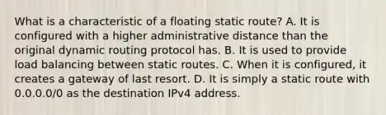 What is a characteristic of a floating static route? A. It is configured with a higher administrative distance than the original dynamic routing protocol has. B. It is used to provide load balancing between static routes. C. When it is configured, it creates a gateway of last resort.​ D. It is simply a static route with 0.0.0.0/0 as the destination IPv4 address.