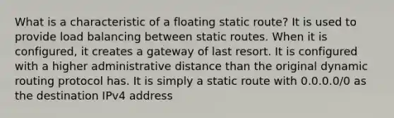 What is a characteristic of a floating static route? It is used to provide load balancing between static routes. When it is configured, it creates a gateway of last resort.​ It is configured with a higher administrative distance than the original dynamic routing protocol has. It is simply a static route with 0.0.0.0/0 as the destination IPv4 address