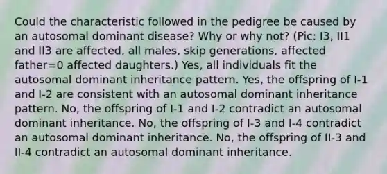 Could the characteristic followed in the pedigree be caused by an autosomal dominant disease? Why or why not? (Pic: I3, II1 and II3 are affected, all males, skip generations, affected father=0 affected daughters.) Yes, all individuals fit the autosomal dominant inheritance pattern. Yes, the offspring of I-1 and I-2 are consistent with an autosomal dominant inheritance pattern. No, the offspring of I-1 and I-2 contradict an autosomal dominant inheritance. No, the offspring of I-3 and I-4 contradict an autosomal dominant inheritance. No, the offspring of II-3 and II-4 contradict an autosomal dominant inheritance.