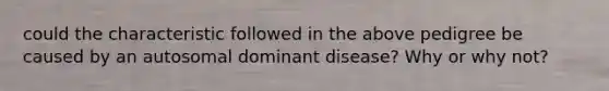 could the characteristic followed in the above pedigree be caused by an autosomal dominant disease? Why or why not?