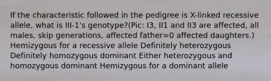 If the characteristic followed in the pedigree is X-linked recessive allele, what is III-1's genotype?(Pic: I3, II1 and II3 are affected, all males, skip generations, affected father=0 affected daughters.) Hemizygous for a recessive allele Definitely heterozygous Definitely homozygous dominant Either heterozygous and homozygous dominant Hemizygous for a dominant allele