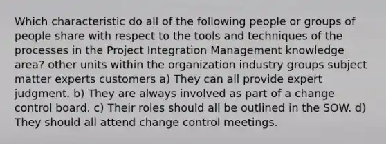 Which characteristic do all of the following people or groups of people share with respect to the tools and techniques of the processes in the Project Integration Management knowledge area? other units within the organization industry groups subject matter experts customers a) They can all provide expert judgment. b) They are always involved as part of a change control board. c) Their roles should all be outlined in the SOW. d) They should all attend change control meetings.