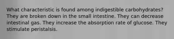 What characteristic is found among indigestible carbohydrates? They are broken down in the small intestine. They can decrease intestinal gas. They increase the absorption rate of glucose. They stimulate peristalsis.