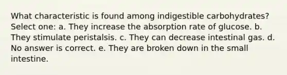 What characteristic is found among indigestible carbohydrates? Select one: a. They increase the absorption rate of glucose. b. They stimulate peristalsis. c. They can decrease intestinal gas. d. No answer is correct. e. They are broken down in the small intestine.