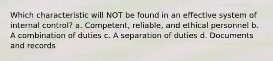 Which characteristic will NOT be found in an effective system of internal control? a. Competent, reliable, and ethical personnel b. A combination of duties c. A separation of duties d. Documents and records