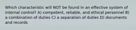 Which characteristic will NOT be found in an effective system of internal control? A) competent, reliable, and ethical personnel B) a combination of duties C) a separation of duties D) documents and records