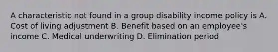 A characteristic not found in a group disability income policy is A. Cost of living adjustment B. Benefit based on an employee's income C. Medical underwriting D. Elimination period