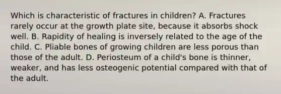 Which is characteristic of fractures in children? A. Fractures rarely occur at the growth plate site, because it absorbs shock well. B. Rapidity of healing is inversely related to the age of the child. C. Pliable bones of growing children are less porous than those of the adult. D. Periosteum of a child's bone is thinner, weaker, and has less osteogenic potential compared with that of the adult.