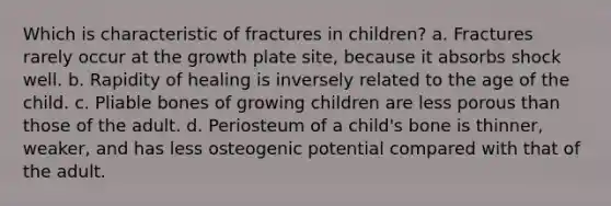 Which is characteristic of fractures in children? a. Fractures rarely occur at the growth plate site, because it absorbs shock well. b. Rapidity of healing is inversely related to the age of the child. c. Pliable bones of growing children are less porous than those of the adult. d. Periosteum of a child's bone is thinner, weaker, and has less osteogenic potential compared with that of the adult.