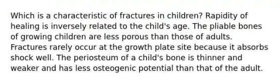 Which is a characteristic of fractures in children? Rapidity of healing is inversely related to the child's age. The pliable bones of growing children are less porous than those of adults. Fractures rarely occur at the growth plate site because it absorbs shock well. The periosteum of a child's bone is thinner and weaker and has less osteogenic potential than that of the adult.