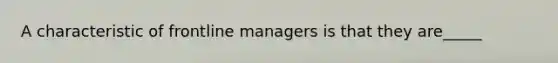 A characteristic of frontline managers is that they are_____