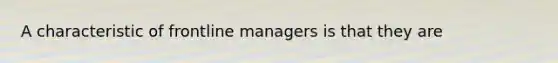 A characteristic of frontline managers is that they are