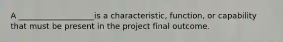 A ___________________is a characteristic, function, or capability that must be present in the project final outcome.