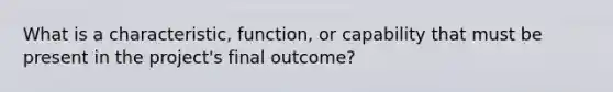 What is a characteristic, function, or capability that must be present in the project's final outcome?